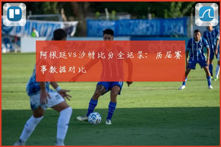 阿根廷vs沙特比分全记录:历届赛事数据对比