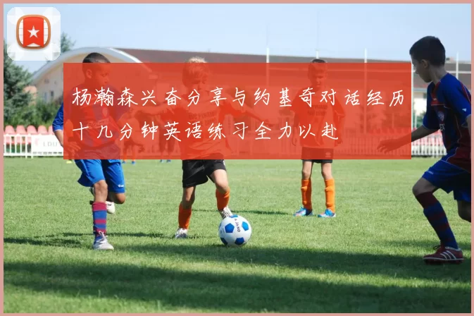 杨瀚森兴奋分享与约基奇对话经历十几分钟英语练习全力以赴