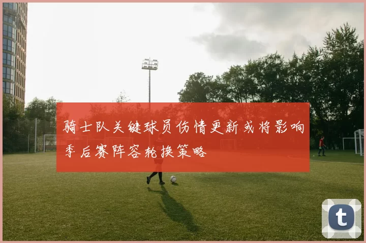 骑士队关键球员伤情更新或将影响季后赛阵容轮换策略