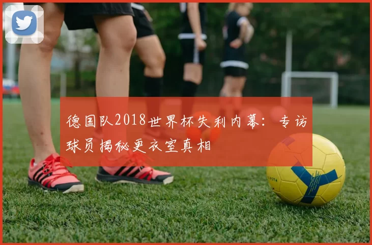 德国队2018世界杯失利内幕：专访球员揭秘更衣室真相
