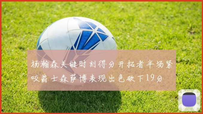 杨瀚森关键时刻得分开拓者半场紧咬爵士森萨博表现出色砍下19分
