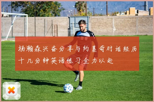 杨瀚森兴奋分享与约基奇对话经历十几分钟英语练习全力以赴