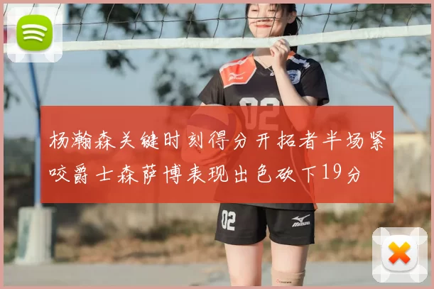 杨瀚森关键时刻得分开拓者半场紧咬爵士森萨博表现出色砍下19分