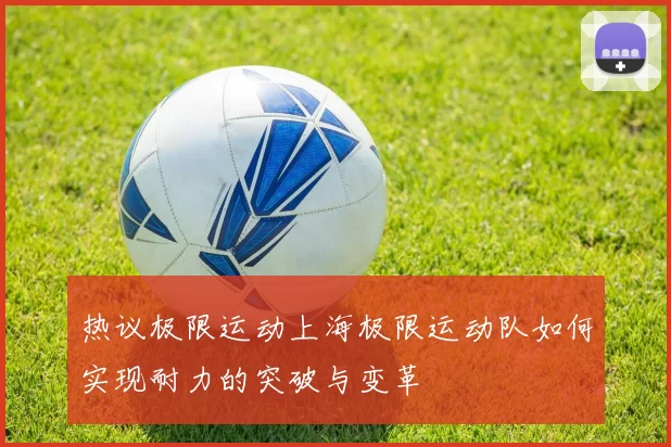 热议极限运动上海极限运动队如何实现耐力的突破与变革