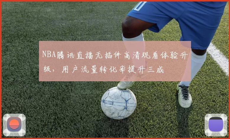 NBA腾讯直播无插件高清观看体验升级，用户流量转化率提升三成