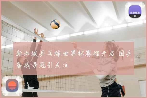 新加坡乒乓球世界杯赛程开启 国乒备战争冠引关注