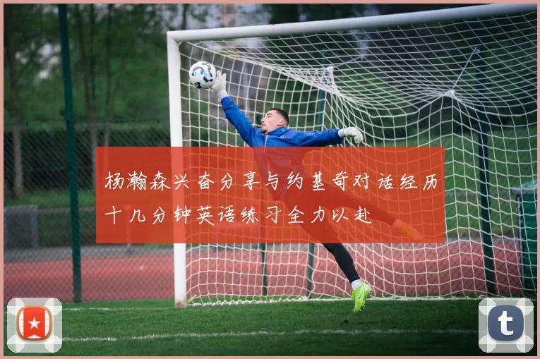 杨瀚森兴奋分享与约基奇对话经历十几分钟英语练习全力以赴