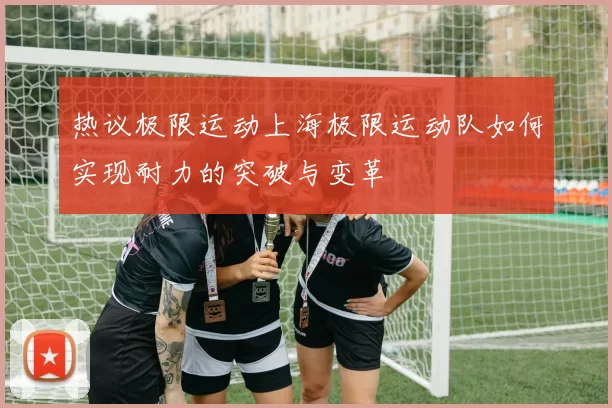 热议极限运动上海极限运动队如何实现耐力的突破与变革