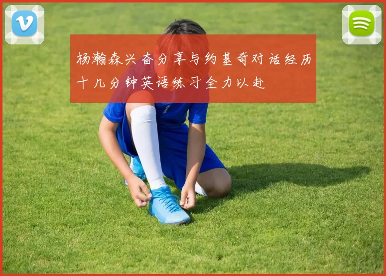 杨瀚森兴奋分享与约基奇对话经历十几分钟英语练习全力以赴