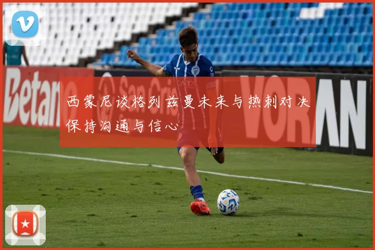 西蒙尼谈格列兹曼未来与热刺对决保持沟通与信心