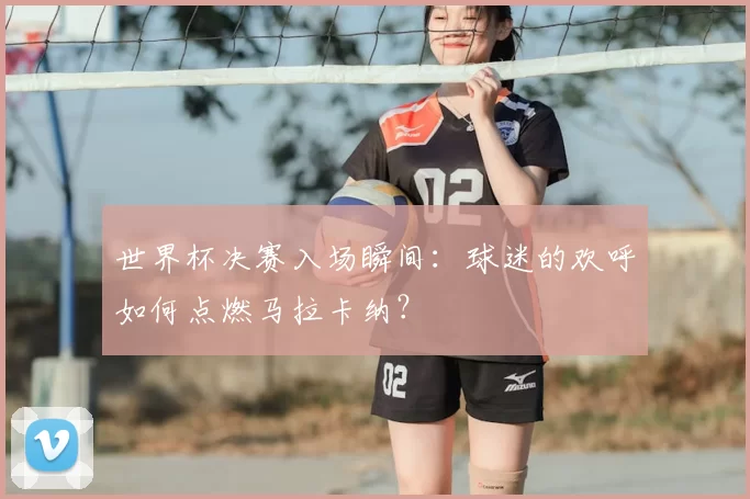 世界杯决赛入场瞬间：球迷的欢呼如何点燃马拉卡纳？