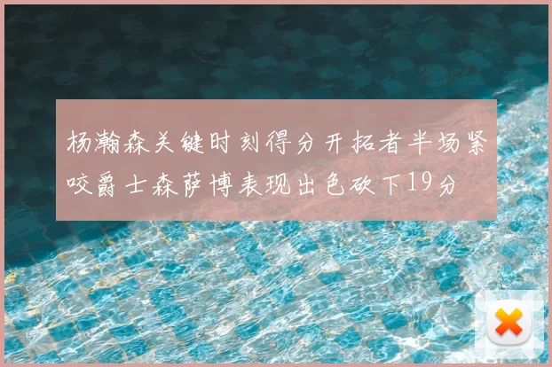 杨瀚森关键时刻得分开拓者半场紧咬爵士森萨博表现出色砍下19分