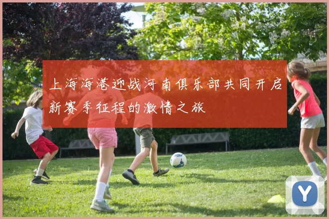 上海海港迎战河南俱乐部共同开启新赛季征程的激情之旅