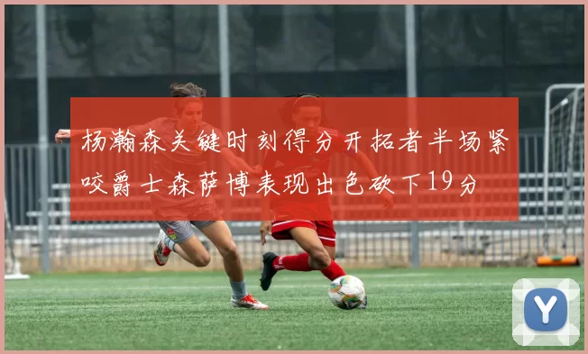 杨瀚森关键时刻得分开拓者半场紧咬爵士森萨博表现出色砍下19分