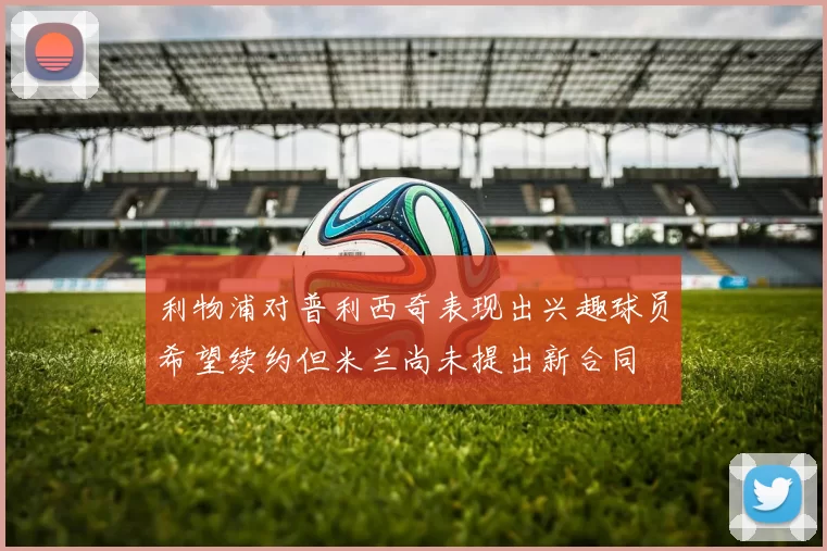 利物浦对普利西奇表现出兴趣球员希望续约但米兰尚未提出新合同
