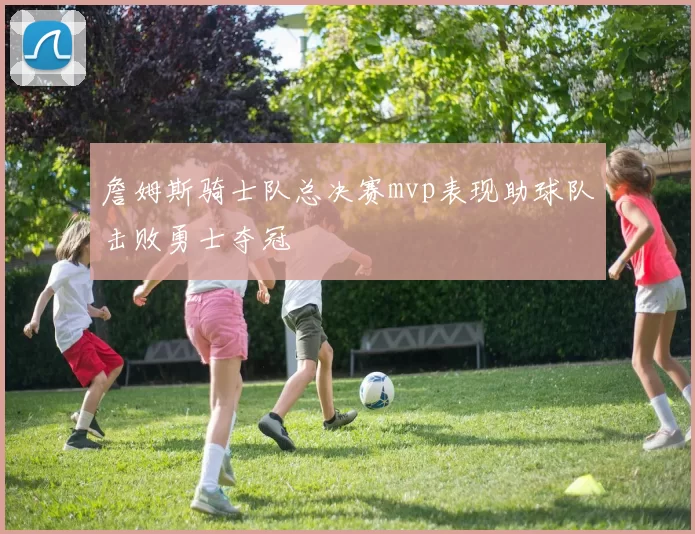 詹姆斯骑士队总决赛mvp表现助球队击败勇士夺冠