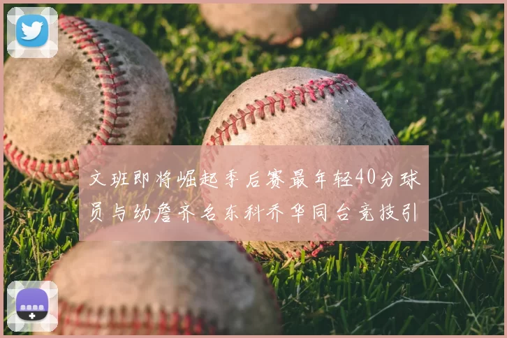 文班即将崛起季后赛最年轻40分球员与幼詹齐名东科乔华同台竞技引关注