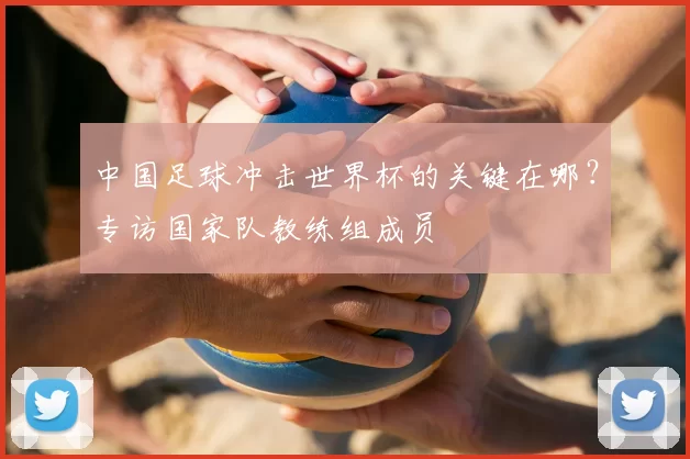 中国足球冲击世界杯的关键在哪？专访国家队教练组成员