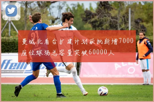 曼城北看台扩建计划获批新增7000座位球场总容量突破60000人
