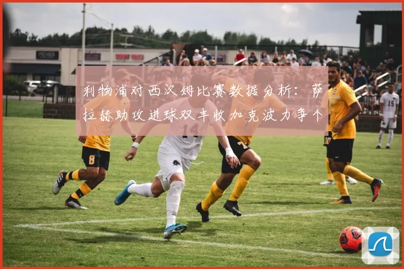 利物浦对西汉姆比赛数据分析：萨拉赫助攻进球双丰收加克波力争个人职业生涯50球