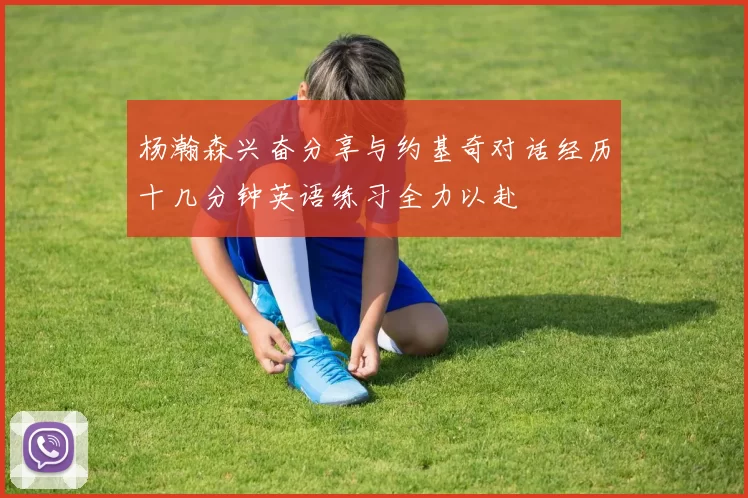 杨瀚森兴奋分享与约基奇对话经历十几分钟英语练习全力以赴