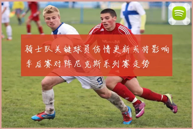 骑士队关键球员伤情更新或将影响季后赛对阵尼克斯系列赛走势