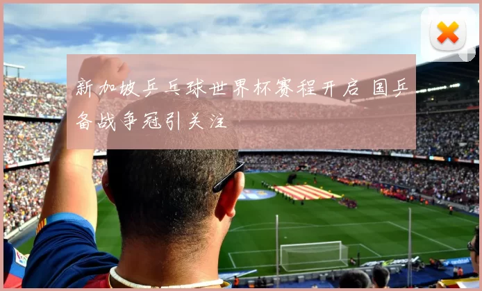 新加坡乒乓球世界杯赛程开启 国乒备战争冠引关注