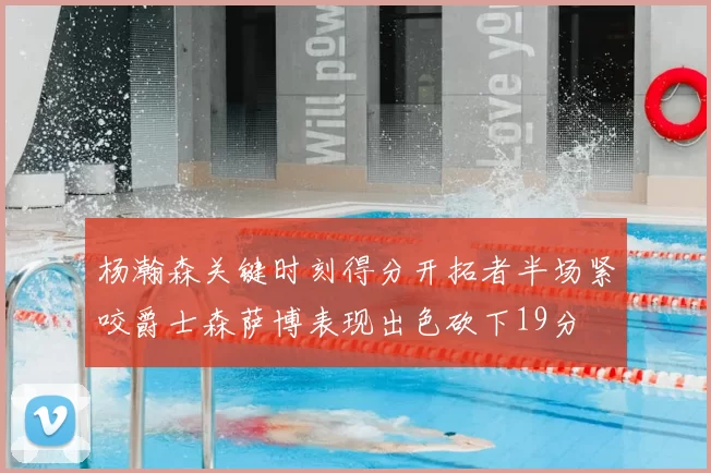 杨瀚森关键时刻得分开拓者半场紧咬爵士森萨博表现出色砍下19分