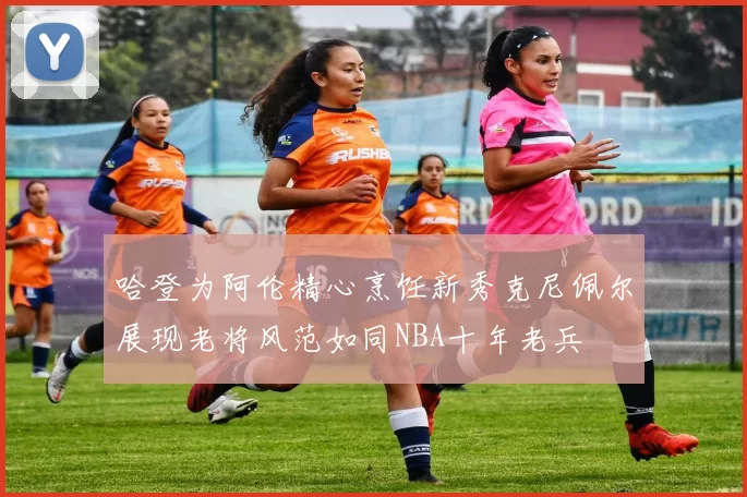 哈登为阿伦精心烹饪新秀克尼佩尔展现老将风范如同NBA十年老兵