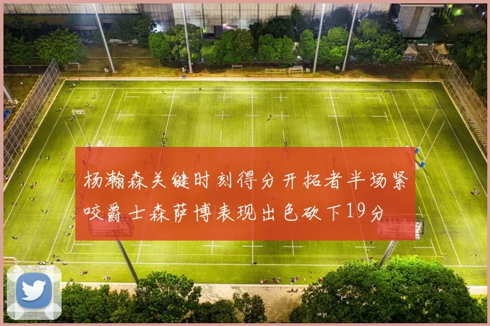 杨瀚森关键时刻得分开拓者半场紧咬爵士森萨博表现出色砍下19分