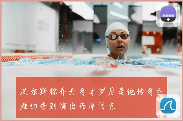 皮尔斯称乔丹奇才岁月是他传奇生涯的告别演出而非污点