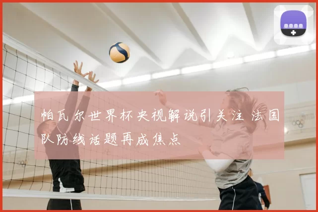 帕瓦尔世界杯央视解说引关注 法国队防线话题再成焦点