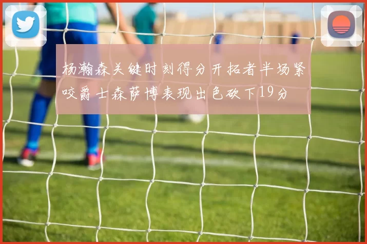 杨瀚森关键时刻得分开拓者半场紧咬爵士森萨博表现出色砍下19分