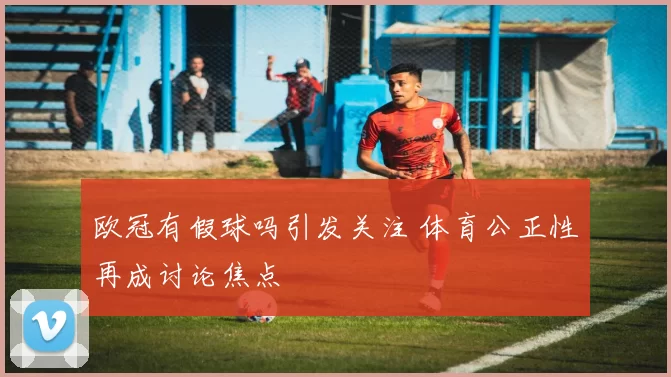 欧冠有假球吗引发关注 体育公正性再成讨论焦点