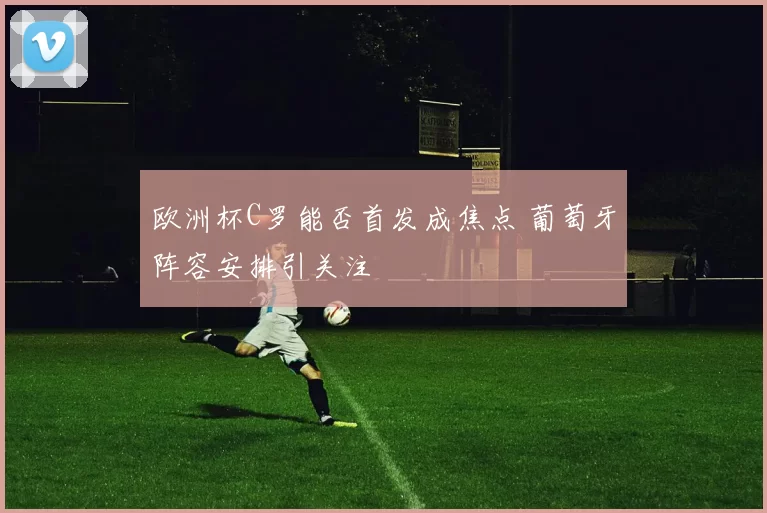欧洲杯C罗能否首发成焦点 葡萄牙阵容安排引关注