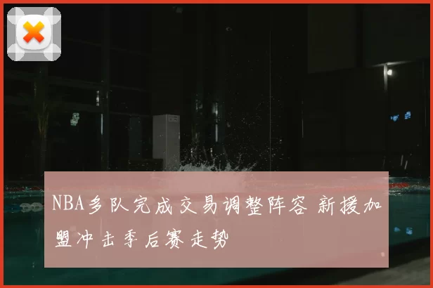 NBA多队完成交易调整阵容 新援加盟冲击季后赛走势