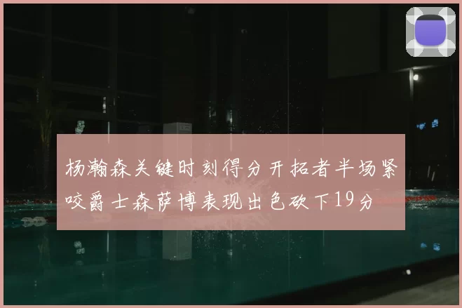 杨瀚森关键时刻得分开拓者半场紧咬爵士森萨博表现出色砍下19分