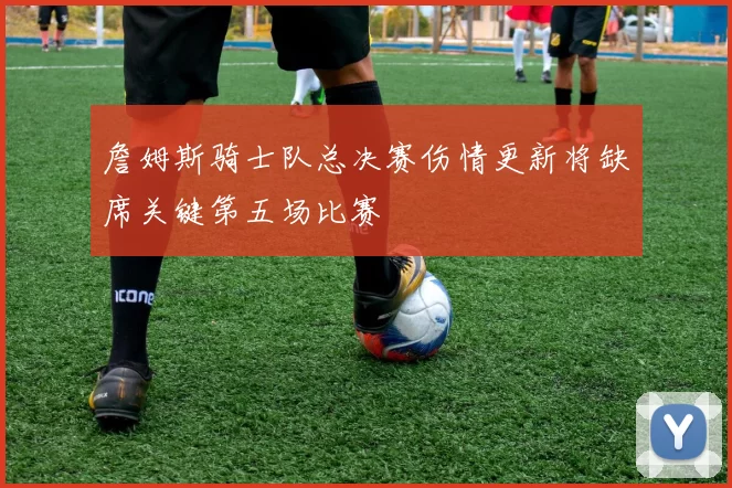 詹姆斯骑士队总决赛伤情更新将缺席关键第五场比赛
