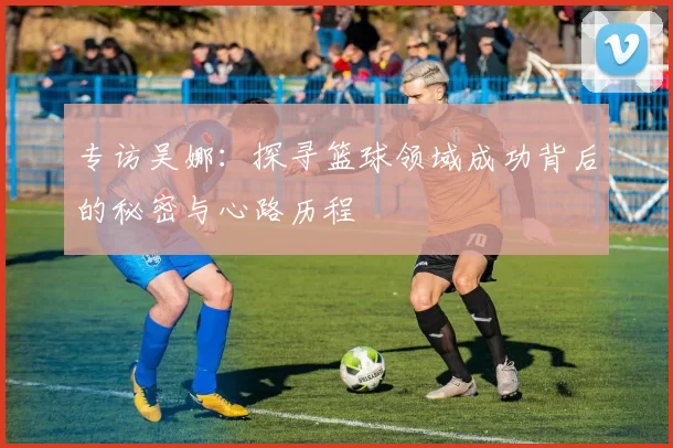 专访吴娜：探寻篮球领域成功背后的秘密与心路历程
