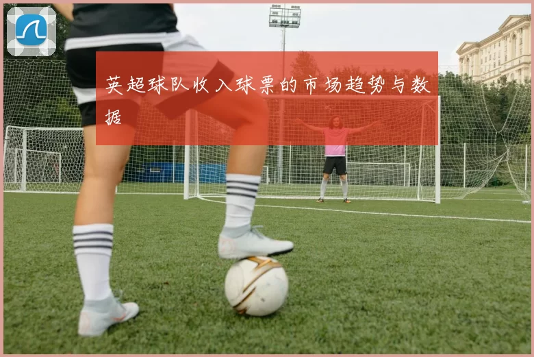 英超球队收入球票的市场趋势与数据