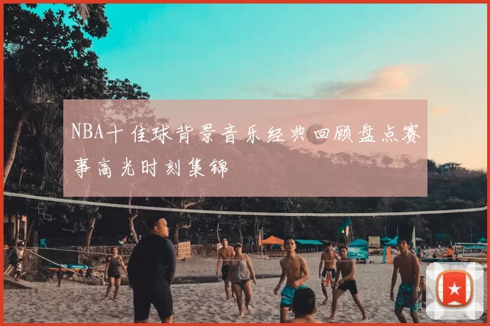 NBA十佳球背景音乐经典回顾盘点赛事高光时刻集锦