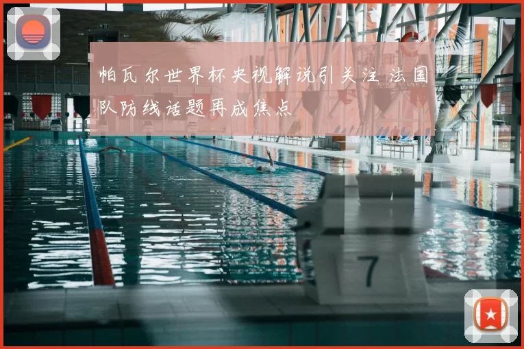 帕瓦尔世界杯央视解说引关注 法国队防线话题再成焦点