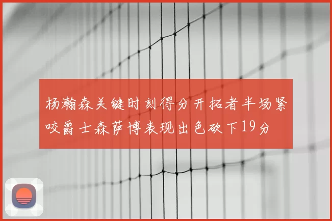 杨瀚森关键时刻得分开拓者半场紧咬爵士森萨博表现出色砍下19分
