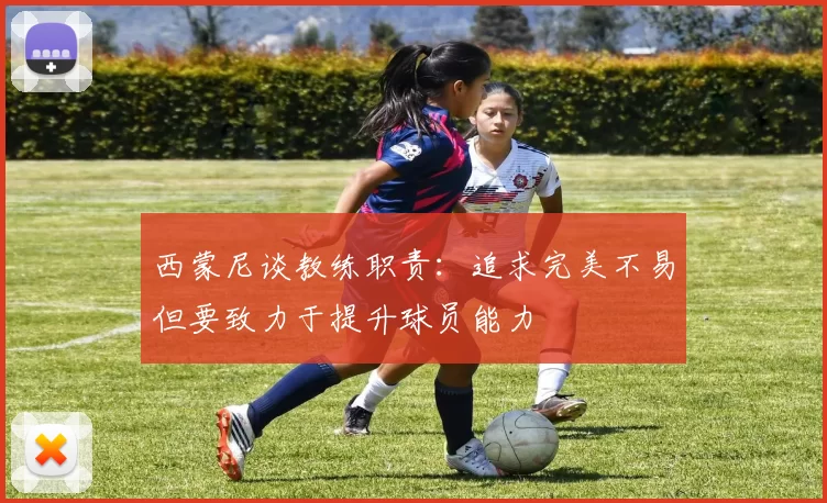 西蒙尼谈教练职责：追求完美不易但要致力于提升球员能力