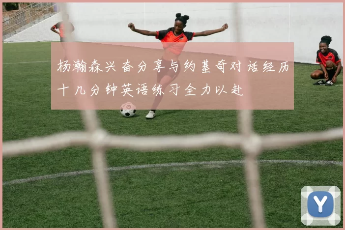 杨瀚森兴奋分享与约基奇对话经历十几分钟英语练习全力以赴