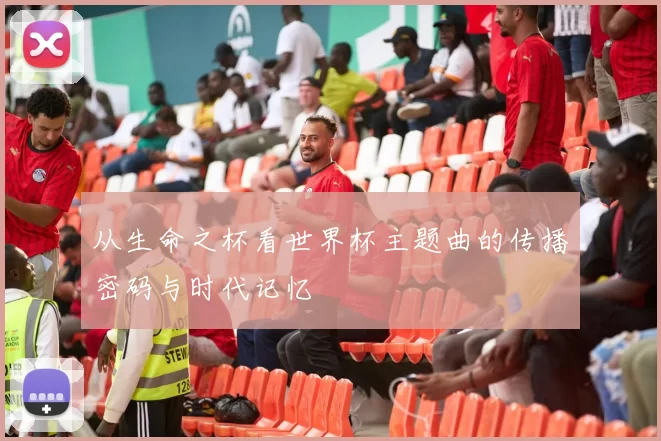 从生命之杯看世界杯主题曲的传播密码与时代记忆