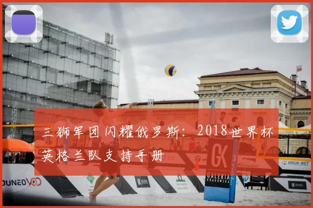 三狮军团闪耀俄罗斯:2018世界杯英格兰队支持手册