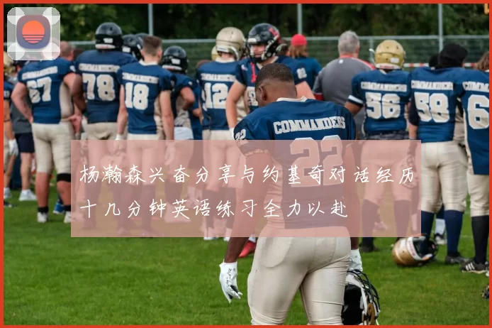 杨瀚森兴奋分享与约基奇对话经历十几分钟英语练习全力以赴