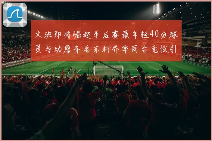 文班即将崛起季后赛最年轻40分球员与幼詹齐名东科乔华同台竞技引关注