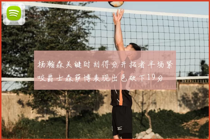 杨瀚森关键时刻得分开拓者半场紧咬爵士森萨博表现出色砍下19分